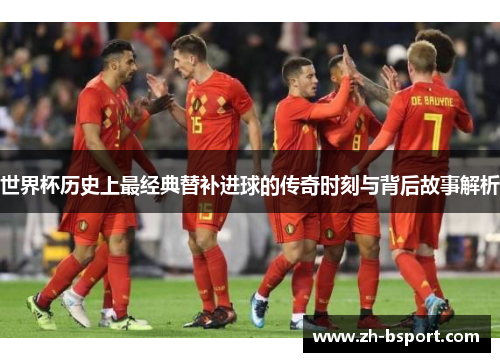 世界杯历史上最经典替补进球的传奇时刻与背后故事解析 世界杯历史上最经典替补进球的传奇时刻与背后故事解析
