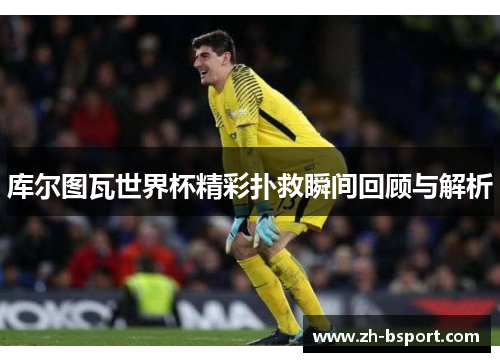 库尔图瓦世界杯精彩扑救瞬间回顾与解析 库尔图瓦世界杯精彩扑救瞬间回顾与解析