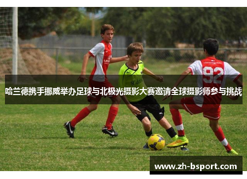 哈兰德携手挪威举办足球与北极光摄影大赛邀请全球摄影师参与挑战 哈兰德携手挪威举办足球与北极光摄影大赛邀请全球摄影师参与挑战