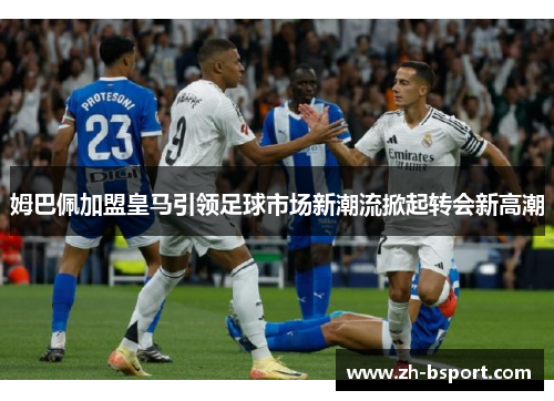 姆巴佩加盟皇马引领足球市场新潮流掀起转会新高潮 姆巴佩加盟皇马引领足球市场新潮流掀起转会新高潮