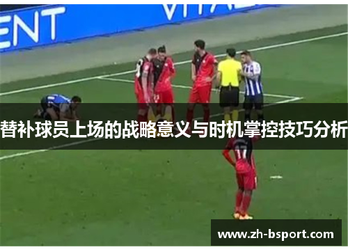 替补球员上场的战略意义与时机掌控技巧分析 替补球员上场的战略意义与时机掌控技巧分析