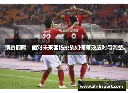 预赛前瞻:面对未来客场挑战如何有效应对与调整 预赛前瞻:面对未来客场挑战如何有效应对与调整