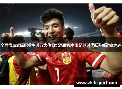 全面盘点武磊职业生涯五大传奇纪录展现中国足球时代跃升新徽章光芒