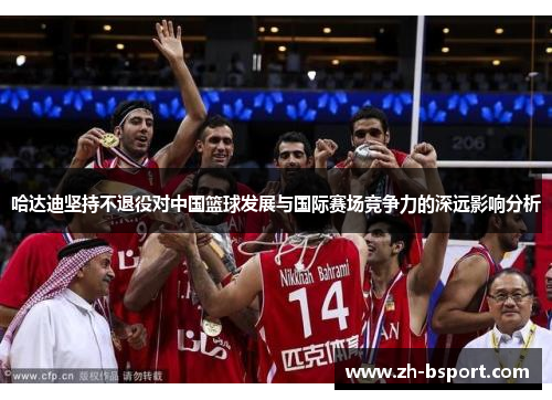 哈达迪坚持不退役对中国篮球发展与国际赛场竞争力的深远影响分析 哈达迪坚持不退役对中国篮球发展与国际赛场竞争力的深远影响分析