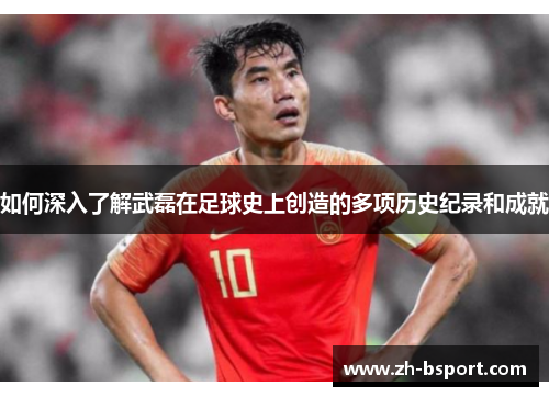 如何深入了解武磊在足球史上创造的多项历史纪录和成就 如何深入了解武磊在足球史上创造的多项历史纪录和成就