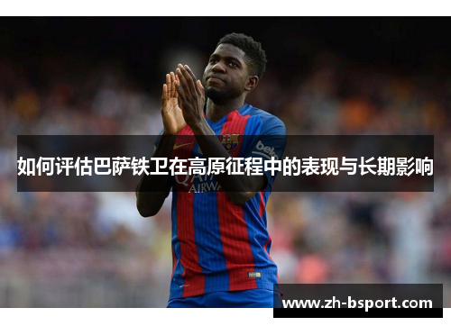 如何评估巴萨铁卫在高原征程中的表现与长期影响