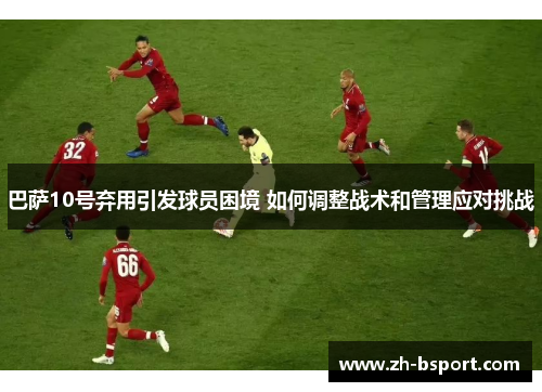 巴萨10号弃用引发球员困境 如何调整战术和管理应对挑战 巴萨10号弃用引发球员困境 如何调整战术和管理应对挑战