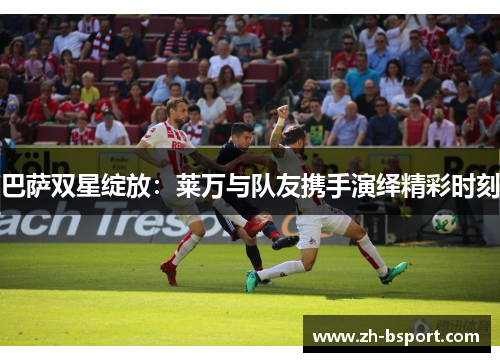 巴萨双星绽放:莱万与队友携手演绎精彩时刻 巴萨双星绽放:莱万与队友携手演绎精彩时刻